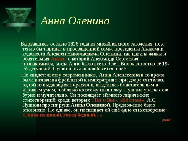 Анна Оленина  Вырвавшись осенью 1826 года из михайловского заточения, поэт тепло был принят в просвященной семье президента Академии художеств Алексея Николаевича Оленина , где царила живая и обаятельная Аннет , с которой Александр Сергеевич познакомился, когда Анне было всего 9 лет. Вновь встретив её 19-ей девушкой, Пушкин пылко влюбляется в неё.  По свидетельству современников, Анна Алексеевна в то время была назначена фрейлиной к императрице; при дворе считалась одной из выдающихся красавиц, выделяясь блистательным и игривым умом, любовью ко всему изящному. Пушкин увлёкся ею бурно и мучительно. Он посвящает ей много лирических стихотворений, среди которых «Ты и Вы», «Её глаза».  А.С. Пушкин просит руки Анны Олениной . Предложение было отклонено. Но однако, он посвящает ей ещё одно стихотворение – «Город пышный, город бедный…» далее 