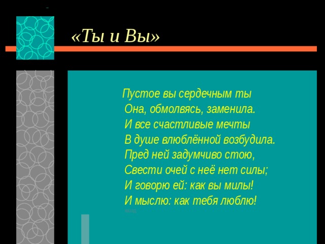 «Ты и Вы»  Пустое вы сердечным ты  Она, обмолвясь, заменила.  И все счастливые мечты  В душе влюблённой возбудила.  Пред ней задумчиво стою,  Свести очей с неё нет силы;  И говорю ей: как вы милы!  И мыслю: как тебя люблю!  назад 