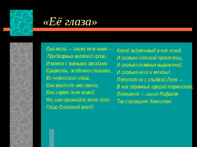 «Её глаза» Она мила — скажу меж нами —  Придворных витязей гроза, И можно с южными звездами Сравнить, особенно стихами, Ее черкесские глаза. Она владеет ими смело, Они горят огня живей; Но, сам признайся, мили дело Глаза Олениной моей!   назад Какой задумчивый в них гений И сколько детской простоты, И сколько томных выражений, И сколько неги и мечты!.. Потупит их с улыбкой Леля — В них скромных граций торжество; Поднимет — ангел Рафаэля Так созерцает божество.  