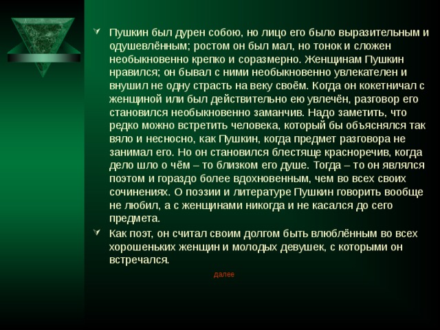 Пушкин был дурен собою, но лицо его было выразительным и одушевлённым; ростом он был мал, но тонок и сложен необыкновенно крепко и соразмерно. Женщинам Пушкин нравился; он бывал с ними необыкновенно увлекателен и внушил не одну страсть на веку своём. Когда он кокетничал с женщиной или был действительно ею увлечён, разговор его становился необыкновенно заманчив. Надо заметить, что редко можно встретить человека, который бы объяснялся так вяло и несносно, как Пушкин, когда предмет разговора не занимал его. Но он становился блестяще красноречив, когда дело шло о чём – то близком его душе. Тогда – то он являлся поэтом и гораздо более вдохновенным, чем во всех своих сочинениях. О поэзии и литературе Пушкин говорить вообще не любил, а с женщинами никогда и не касался до сего предмета. Как поэт, он считал своим долгом быть влюблённым во всех хорошеньких женщин и молодых девушек, с которыми он встречался. далее 