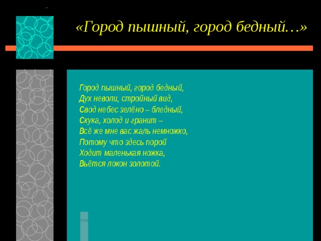 «Город пышный, город бедный…» Город пышный, город бедный, Дух неволи, стройный вид, Свод небес зелёно – бледный, Скука, холод и гранит – Всё же мне вас жаль немножко, Потому что здесь порой Ходит маленькая ножка, Вьётся локон золотой.   назад 
