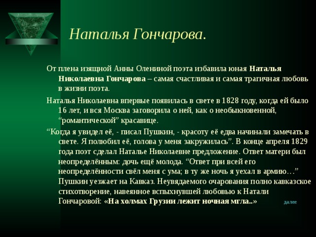 Наталья Гончарова. От плена изящной Анны Олениной поэта избавила юная Наталья Николаевна Гончарова – самая счастливая и самая трагичная любовь в жизни поэта. Наталья Николаевна впервые появилась в свете в 1828 году, когда ей было 16 лет, и вся Москва заговорила о ней, как о необыкновенной, “романтической” красавице. “ Когда я увидел её, - писал Пушкин, - красоту её едва начинали замечать в свете. Я полюбил её, голова у меня закружилась”. В конце апреля 1829 года поэт сделал Наталье Николаевне предложение. Ответ матери был неопределённым: дочь ещё молода. “Ответ при всей его неопределённости свёл меня с ума; в ту же ночь я уехал в армию…” Пушкин уезжает на Кавказ. Неувядаемого очарования полно кавказское стихотворение, навеянное вспыхнувшей любовью к Натали Гончаровой: «На холмах Грузии лежит ночная мгла..» далее 