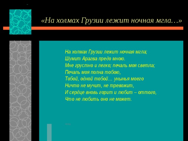 «На холмах Грузии лежит ночная мгла…» На холмах Грузии лежит ночная мгла; Шумит Арагва предо мною. Мне грустно и легко; печаль моя светла; Печаль моя полна тобою, Тобой, одной тобой… унынья моего Ничто не мучит, не тревожит, И сердце вновь горит и любит – оттого, Что не любить оно не может.    назад 