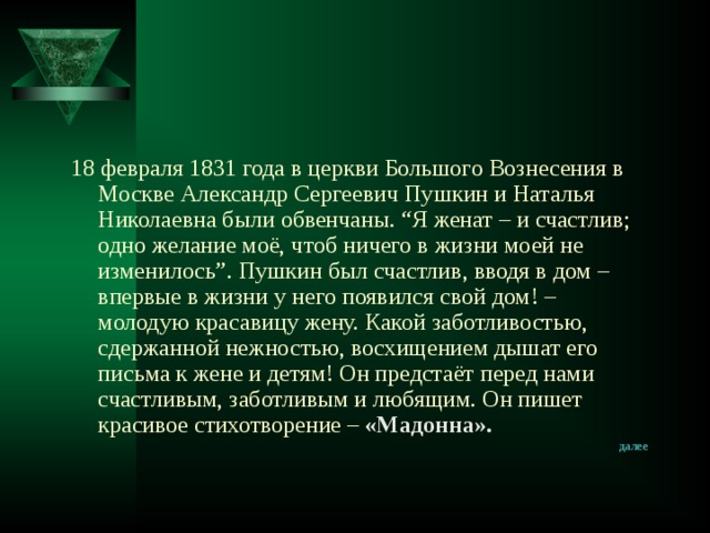 18 февраля 1831 года в церкви Большого Вознесения в Москве Александр Сергеевич Пушкин и Наталья Николаевна были обвенчаны. “Я женат – и счастлив; одно желание моё, чтоб ничего в жизни моей не изменилось”. Пушкин был счастлив, вводя в дом – впервые в жизни у него появился свой дом! – молодую красавицу жену. Какой заботливостью, сдержанной нежностью, восхищением дышат его письма к жене и детям! Он предстаёт перед нами счастливым, заботливым и любящим. Он пишет красивое стихотворение –  «Мадонна». далее 