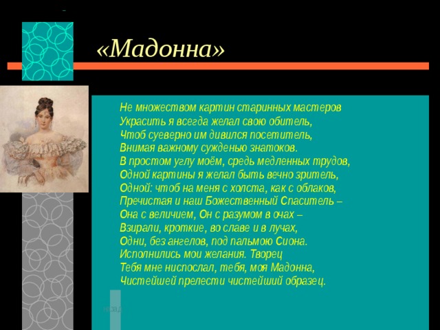 «Мадонна»  Не множеством картин старинных мастеров  Украсить я всегда желал свою обитель,  Чтоб суеверно им дивился посетитель,  Внимая важному сужденью знатоков.  В простом углу моём, средь медленных трудов,  Одной картины я желал быть вечно зритель,  Одной: чтоб на меня с холста, как с облаков,  Пречистая и наш Божественный Спаситель –  Она с величием, Он с разумом в очах –  Взирали, кроткие, во славе и в лучах,  Одни, без ангелов, под пальмою Сиона.  Исполнились мои желания. Творец  Тебя мне ниспослал, тебя, моя Мадонна,  Чистейшей прелести чистейший образец.   назад 