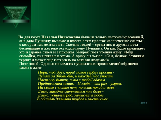  Но для поэта Наталья Николаевна была не только светской красавицей, она дала Пушкину высокое и вместе с тем простое человеческое счастье, о котором так мечтал поэт. Сколько людей – среди них и друзья поэта беспощадно и жестоко осуждали жену Пушкина. Он как будто предвидел это и заранее отвел все поклепы. Умирая, поэт утешил жену: «Будь спокойна, ты невинна в этом». А врачу он сказал: «Она, бедная, безвинно терпит и может еще потерпеть во мнении людском!»  Поэт погиб. Одно из последних пушкинских произведений обращено также к жене.  Пора, мой друг, пора! покоя сердце просит -  Летят за днями дни, и каждый час уносит  Частичку бытия, а мы с тобой вдвоем  Предполагаем жить... И глядь – как раз – умрем.  На свете счастья нет, но есть покой и воля.  Давно завидная мечтается мне доля –  Давно, усталый раб, замыслил я побег  В обитель дальнюю трудов и чистых нег. далее  