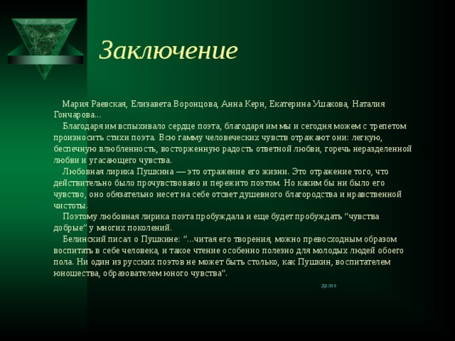Заключение  Мария Раевская, Елизавета Воронцова, Анна Керн, Екатерина Ушакова, Наталия Гончарова...      Благодаря им вспыхивало сердце поэта, благодаря им мы и сегодня можем с трепетом произносить стихи поэта. Всю гамму человеческих чувств отражают они: легкую, беспечную влюбленность, восторженную радость ответной любви, горечь неразделенной любви и угасающего чувства.      Любовная лирика Пушкина — это отражение его жизни. Это отражение того, что действительно было прочувствовано и пережито поэтом. Но каким бы ни было его чувство, оно обязательно несет на себе отсвет душевного благородства и нравственной чистоты.      Поэтому любовная лирика поэта пробуждала и еще будет пробуждать “чувства добрые” у многих поколений.      Белинский писал о Пушкине: “...читая его творения, можно превосходным образом воспитать в себе человека, и такое чтение особенно полезно для молодых людей обоего пола. Ни один из русских поэтов не может быть столько, как Пушкин, воспитателем юношества, образователем юного чувства”.   далее   