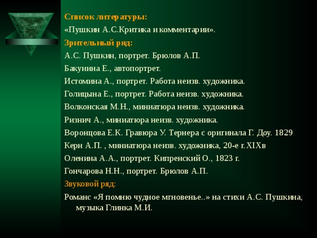 Список литературы:  «Пушкин А.С.Критика и комментарии». Зрительный ряд: А.С. Пушкин, портрет. Брюлов А.П. Бакунина Е., автопортрет. Истомина А., портрет. Работа неизв. художника. Голицына Е., портрет. Работа неизв. художника. Волконская М.Н., миниатюра неизв. художника. Ризнич А., миниатюра неизв. художника. Воронцова Е.К. Гравюра У. Тернера с оригинала Г. Доу. 1829 Керн А.П. , миниатюра неизв. художника, 20-е г. XIX в Оленина А.А., портрет. Кипренский О., 1823 г. Гончарова Н.Н., портрет. Брюлов А.П. Звуковой ряд: Романс «Я помню чудное мгновенье..» на стихи А.С. Пушкина, музыка Глинка М.И. 