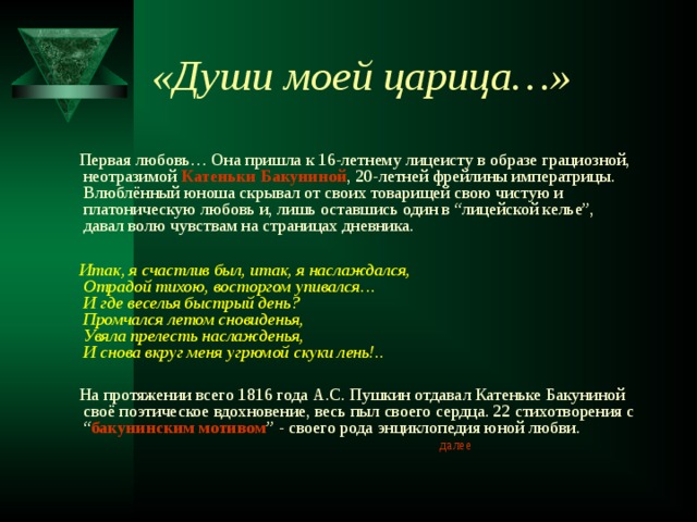 «Души моей царица…»  Первая любовь… Она пришла к 16-летнему лицеисту в образе грациозной, неотразимой Катеньки Бакуниной , 20-летней фрейлины императрицы. Влюблённый юноша скрывал от своих товарищей свою чистую и платоническую любовь и, лишь оставшись один в “лицейской келье”, давал волю чувствам на страницах дневника.  Итак, я счастлив был, итак, я наслаждался,  Отрадой тихою, восторгом упивался…  И где веселья быстрый день?  Промчался летом сновиденья,  Увяла прелесть наслажденья,  И снова вкруг меня угрюмой скуки лень!..   На протяжении всего 1816 года А.С. Пушкин отдавал Катеньке Бакуниной своё поэтическое вдохновение, весь пыл своего сердца. 22 стихотворения с “ бакунинским мотивом ” - своего рода энциклопедия юной любви. далее 
