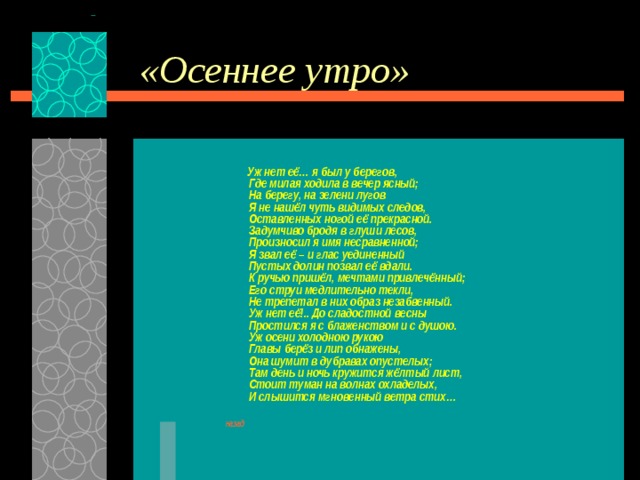 «Осеннее утро»  Уж нет её… я был у берегов,  Где милая ходила в вечер ясный;  На берегу, на зелени лугов  Я не нашёл чуть видимых следов,  Оставленных ногой её прекрасной.  Задумчиво бродя в глуши лесов,  Произносил я имя несравненной;  Я звал её – и глас уединенный  Пустых долин позвал её вдали.  К ручью пришёл, мечтами привлечённый;  Его струи медлительно текли,  Не трепетал в них образ незабвенный.  Уж нет её!.. До сладостной весны  Простился я с блаженством и с душою.  Уж осени холодною рукою  Главы берёз и лип обнажены,  Она шумит в дубравах опустелых;  Там день и ночь кружится жёлтый лист,  Стоит туман на волнах охладелых,  И слышится мгновенный ветра стих…  назад 