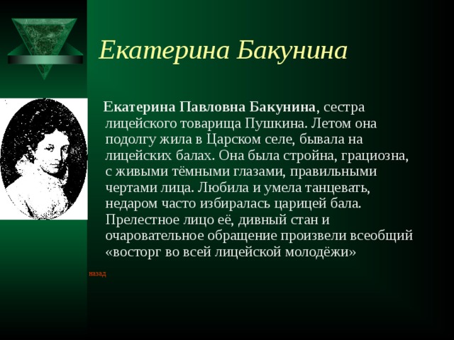 Екатерина Бакунина  Екатерина Павловна Бакунина , сестра лицейского товарища Пушкина. Летом она подолгу жила в Царском селе, бывала на лицейских балах. Она была стройна, грациозна, с живыми тёмными глазами, правильными чертами лица. Любила и умела танцевать, недаром часто избиралась царицей бала. Прелестное лицо её, дивный стан и очаровательное обращение произвели всеобщий «восторг во всей лицейской молодёжи» назад  