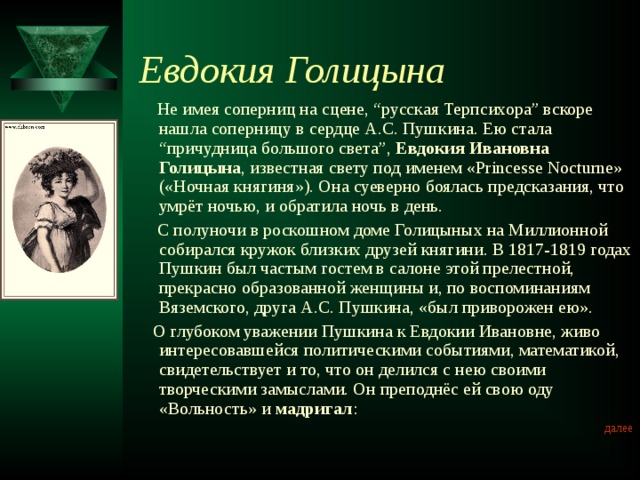 Евдокия Голицына  Не имея соперниц на сцене, “русская Терпсихора” вскоре нашла соперницу в сердце А.С. Пушкина. Ею стала “причудница большого света”, Евдокия Ивановна Голицына , известная свету под именем «Princesse Nocturne» («Ночная княгиня»). Она суеверно боялась предсказания, что умрёт ночью, и обратила ночь в день.  С полуночи в роскошном доме Голицыных на Миллионной собирался кружок близких друзей княгини. В 1817-1819 годах Пушкин был частым гостем в салоне этой прелестной, прекрасно образованной женщины и, по воспоминаниям Вяземского, друга А.С. Пушкина, «был приворожен ею».  О глубоком уважении Пушкина к Евдокии Ивановне, живо интересовавшейся политическими событиями, математикой, свидетельствует и то, что он делился с нею своими творческими замыслами. Он преподнёс ей свою оду «Вольность» и  мадригал : далее 