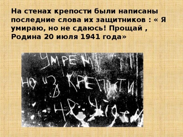 На стенах крепости были написаны последние слова их защитников : « Я умираю, но не сдаюсь! Прощай , Родина 20 июля 1941 года» 