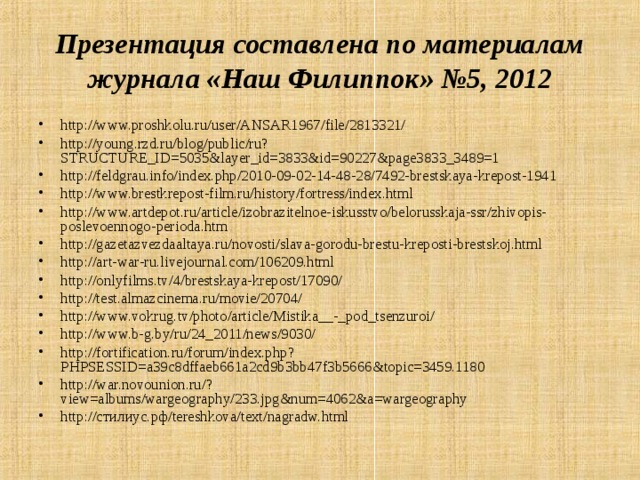 Презентация составлена по материалам журнала «Наш Филиппок» №5, 2012 http://www.proshkolu.ru/user/ANSAR1967/file/2813321/ http://young.rzd.ru/blog/public/ru?STRUCTURE_ID=5035&layer_id=3833&id=90227&page3833_3489=1 http://feldgrau.info/index.php/2010-09-02-14-48-28/7492-brestskaya-krepost-1941 http://www.brestkrepost-film.ru/history/fortress/index.html http://www.artdepot.ru/article/izobrazitelnoe-iskusstvo/belorusskaja-ssr/zhivopis-poslevoennogo-perioda.htm http://gazetazvezdaaltaya.ru/novosti/slava-gorodu-brestu-kreposti-brestskoj.html http://art-war-ru.livejournal.com/106209.html http://onlyfilms.tv/4/brestskaya-krepost/17090/ http://test.almazcinema.ru/movie/20704/ http://www.vokrug.tv/photo/article/Mistika__-_pod_tsenzuroi/ http://www.b-g.by/ru/24_2011/news/9030/ http://fortification.ru/forum/index.php?PHPSESSID=a39c8dffaeb661a2cd9b3bb47f3b5666&topic=3459.1180 http://war.novounion.ru/?view=albums/wargeography/233.jpg&num=4062&a=wargeography http://стилиус.рф/tereshkova/text/nagradw.html  