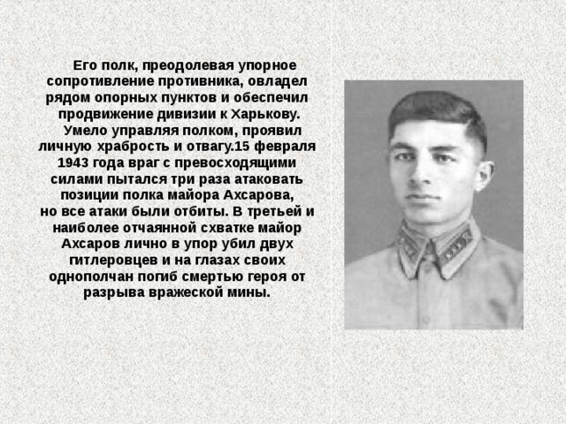   Его полк, преодолевая упорное сопротивление противника, овладел рядом опорных пунктов и обеспечил продвижение дивизии к Харькову.  Умело управляя полком, проявил личную храбрость и отвагу.15 февраля 1943 года враг с превосходящими силами пытался три раза атаковать позиции полка майора Ахсарова, но все атаки были отбиты. В третьей и наиболее отчаянной схватке майор Ахсаров лично в упор убил двух гитлеровцев и на глазах своих однополчан погиб смертью героя от разрыва вражеской мины.  