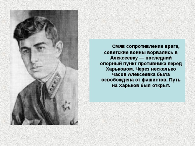  Смяв сопротивление врага, советские воины ворвались в Алексеевку — последний опорный пункт противника перед Харьковом. Через несколько часов Алексеевка была освобождена от фашистов. Путь на Харьков был открыт.    