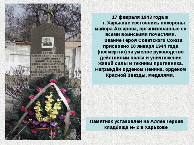 17 февраля 1943 года в  г. Харькове состоялись похороны майора Ахсарова, организованные со всеми воинскими почестями.  Звание Героя Советского Союза присвоено 10 января 1944 года (посмертно) за умелое руководство действиями полка и уничтожение живой силы и техники противника. Награждён орденом Ленина, орденом Красной Звезды, медалями.    Памятник установлен на Аллее Героев кладбища № 2 в Харькове 