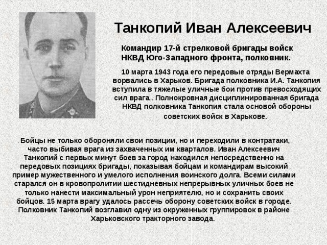 Танкопий Иван Алексеевич  Командир 17-й стрелковой бригады войск НКВД Юго-Западного фронта, полковник.  10 марта 1943 года его передовые отряды Вермахта ворвались в Харьков. Бригада полковника И.А. Танкопия вступила в тяжелые уличные бои против превосходящих сил врага.. Полнокровная дисциплинированная бригада НКВД полковника Танкопия стала основой обороны советских войск в Харькове.  . Бойцы не только обороняли свои позиции, но и переходили в контратаки, часто выбивая врага из захваченных им кварталов. Иван Алексеевич Танкопий с первых минут боев за город находился непосредственно на передовых позициях бригады, показывая бойцам и командирам высокий пример мужественного и умелого исполнения воинского долга. Всеми силами старался он в кровопролитии шестидневных непрерывных уличных боев не только нанести максимальный урон неприятелю, но и сохранить своих бойцов. 15 марта врагу удалось рассечь оборону советских войск в городе. Полковник Танкопий возглавил одну из окруженных группировок в районе Харьковского тракторного завода. 