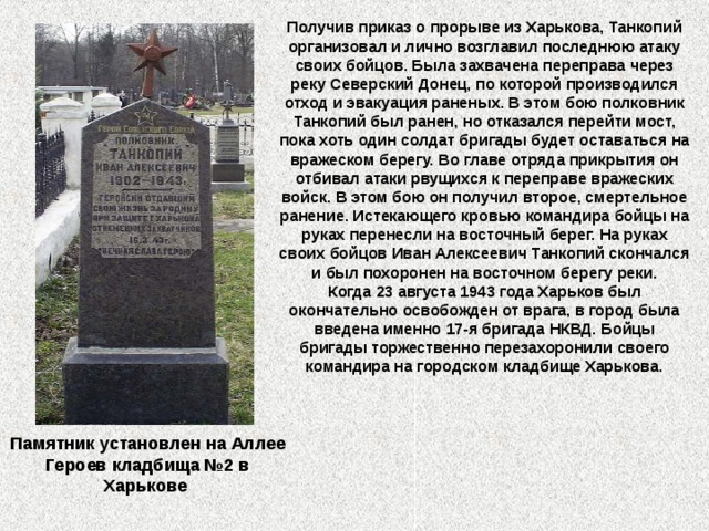 Получив приказ о прорыве из Харькова, Танкопий организовал и лично возглавил последнюю атаку своих бойцов. Была захвачена переправа через реку Северский Донец, по которой производился отход и эвакуация раненых. В этом бою полковник Танкопий был ранен, но отказался перейти мост, пока хоть один солдат бригады будет оставаться на вражеском берегу. Во главе отряда прикрытия он отбивал атаки рвущихся к переправе вражеских войск. В этом бою он получил второе, смертельное ранение. Истекающего кровью командира бойцы на руках перенесли на восточный берег. На руках своих бойцов Иван Алексеевич Танкопий скончался и был похоронен на восточном берегу реки.  Когда 23 августа 1943 года Харьков был окончательно освобожден от врага, в город была введена именно 17-я бригада НКВД. Бойцы бригады торжественно перезахоронили своего командира на городском кладбище Харькова. Памятник установлен на Аллее Героев кладбища №2 в Харькове  