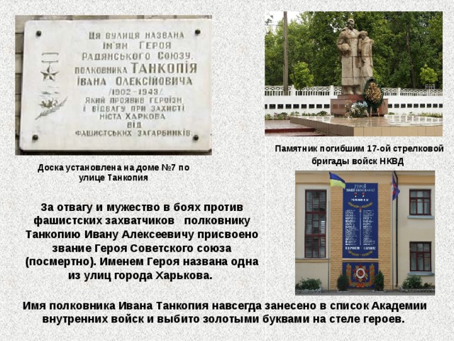 Памятник погибшим 17-ой стрелковой бригады войск НКВД  Доска установлена на доме №7 по улице Танкопия За отвагу и мужество в боях против фашистских захватчиков полковнику Танкопию Ивану Алексеевичу присвоено звание Героя Советского союза (посмертно). Именем Героя названа одна из улиц города Харькова. Имя полковника Ивана Танкопия навсегда занесено в список Академии внутренних войск и выбито золотыми буквами на стеле героев. 