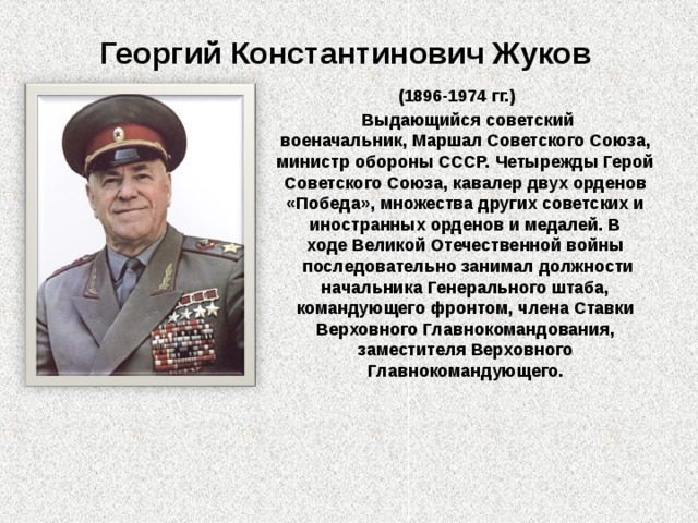 Георгий Константинович Жуков (1896-1974 гг.)   Выдающийся советский военачальник, Маршал Советского Союза, министр обороны СССР. Четырежды Герой Советского Союза, кавалер двух орденов «Победа», множества других советских и иностранных орденов и медалей. В ходе Великой Отечественной войны  последовательно занимал должности начальника Генерального штаба, командующего фронтом, члена Ставки Верховного Главнокомандования, заместителя Верховного Главнокомандующего. 