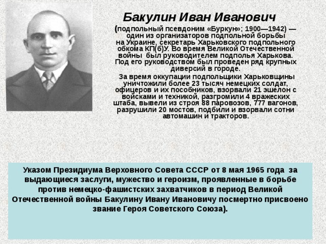 Бакулин Иван Иванович   ( подпольный псевдоним «Буркун»; 1900—1942) — один из организаторов подпольной борьбы на Украине, секретарь Харьковского подпольного обкома КП(б)У. Во время Великой Отечественной войны  был руководителем подполья Харькова. Под его руководством был проведен ряд крупных диверсий в городе.  За время оккупации подпольщики Харьковщины уничтожили более 23 тысяч немецких солдат, офицеров и их пособников, взорвали 21 эшелон с войсками и техникой, разгромили 4 вражеских штаба, вывели из строя 88 паровозов, 777 вагонов, разрушили 20 мостов, подбили и взорвали сотни автомашин и тракторов.   Указом Президиума Верховного Совета СССР от 8 мая 1965 года  за выдающиеся заслуги, мужество и героизм, проявленные в борьбе против немецко-фашистских захватчиков в период Великой Отечественной войны Бакулину Ивану Ивановичу посмертно присвоено звание Героя Советского Союза).   