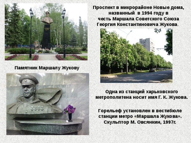 Проспект в микрорайоне Новые дома, названный в 1994 году в честь Маршала Советского Союза Георгия Константиновича Жукова . Памятник Маршалу Жукову Одна из станций харьковского метрополитена носит имя Г. К. Жукова. Горельеф установлен в вестибюле станции метро «Маршала Жукова». Скульптор М. Овсянкин, 1997г.  