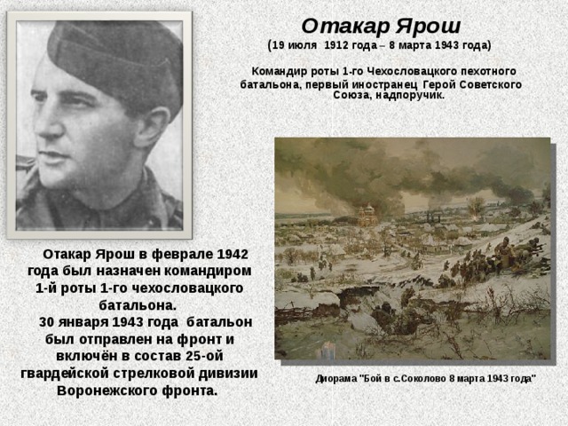 Отакар Ярош ( 19 июля  1912 года – 8 марта 1943 года)   Командир роты 1-го Чехословацкого пехотного батальона, первый иностранец  Герой Советского Союза, надпоручик.  Отакар Ярош в феврале 1942 года был назначен командиром 1-й роты 1-го чехословацкого батальона.  30 января 1943 года  батальон был отправлен на фронт и включён в состав 25-ой гвардейской стрелковой дивизии Воронежского фронта. Диорама 