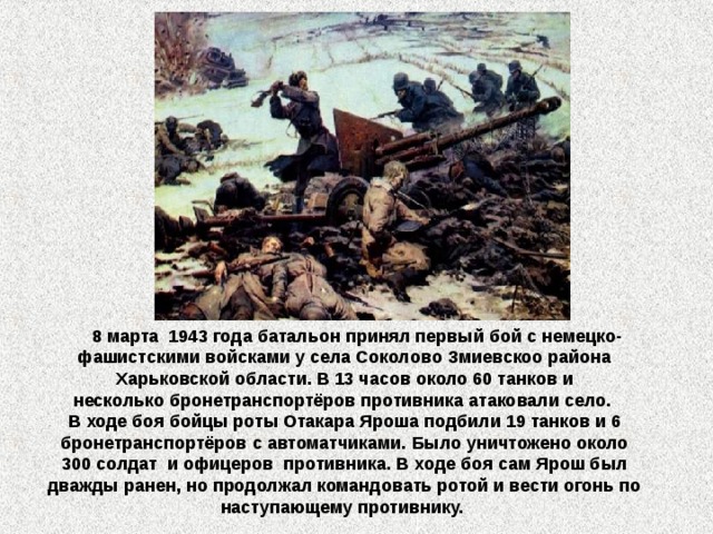  8 марта  1943 года батальон принял первый бой с немецко-фашистскими войсками у села Соколово Змиевскоо района Харьковской области. В 13 часов около 60 танков и несколько бронетранспортёров противника атаковали село. В ходе боя бойцы роты Отакара Яроша подбили 19 танков и 6 бронетранспортёров с автоматчиками. Было уничтожено около 300 солдат  и офицеров  противника. В ходе боя сам Ярош был дважды ранен, но продолжал командовать ротой и вести огонь по наступающему противнику. 
