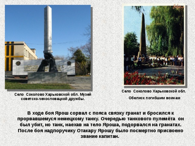 Село Соколово Харьковской обл. Обелиск погибшим воинам Село Соколово Харьковской обл. Музей советско-чехословацкой дружбы. В ходе боя Ярош сорвал с пояса связку гранат и бросился к прорвавшемуся немецкому танку. Очередью танкового пулемёта  он был убит, но танк, наехав на тело Яроша, подорвался на гранатах. После боя надпоручику Отакару Ярошу было посмертно присвоено звание капитан.   