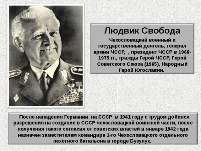   Людвик Свобода  Чехословацкий военный и государственный деятель, генерал армии ЧССР, , президент ЧССР в 1968-1975 гг., трижды Герой ЧССР, Герой Советского Союза (1965), Народный Герой Югославии.  После нападения Германии  на СССР  в 1941 году с трудом добился разрешения на создание в СССР чехословацкой воинской части, после получения такого согласия от советских властей в январе 1942 года назначен заместителем командира 1-го Чехословацкого отдельного пехотного батальона в городе Бузулук. 