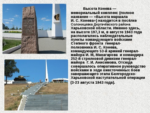  Высота Конева — мемориальный комплекс (полное название — «Высота маршала И. С. Конева») находится в посёлке Солоницевка Дергачёвского района Харьковской области. Именно здесь, на высоте 197,3 м, в августе 1943 года располагались наблюдательные пункты командующего войсками Степного фронта  генерал-полковника И. С. Конева, командующего 53-й армией генерал-майора И. М, Манагарова  и командира 252-й стрелковой дивизии генерал-майора Г. И. Анисимова. Отсюда совершалось оперативное руководство войсками в ходе ожесточенных боев завершающего этапа Белгородско-Харьковской наступательной операции   (3-23 августа 1943 года). 
