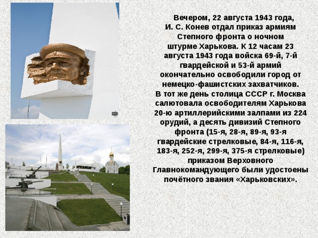  Вечером, 22 августа 1943 года, И. С. Конев отдал приказ армиям Степного фронта о ночном штурме Харькова. К 12 часам 23 августа 1943 года войска 69-й, 7-й гвардейской и 53-й армий окончательно освободили город от немецко-фашистских захватчиков. В тот же день столица СССР г. Москва салютовала освободителям Харькова 20-ю артиллерийскими залпами из 224 орудий, а десять дивизий Степного фронта (15-я, 28-я, 89-я, 93-я гвардейские стрелковые, 84-я, 116-я, 183-я, 252-я, 299-я, 375-я стрелковые) приказом Верховного Главнокомандующего были удостоены почётного звания «Харьковских».  