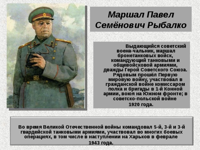Маршал Павел Семёнович Рыбалко  Выдающийся советский  воена-чальник, маршал бронетанковых войск, командующий танковыми и общевойсковой армиями, дважды Герой Советского Союза. Рядовым прошёл Первую мировую войну, участвовал в гражданской войне комиссаром полка и бригады в 1-й Конной армии, воюя на Южном фронте; в советско-польской войне 1920 года.  Во время Великой Отечественной войны командовал 5-й, 3-й и 3-й гвардейской танковыми армиями, участвовал во многих боевых операциях, в том числе в наступлении на Харьков в феврале 1943 года. 