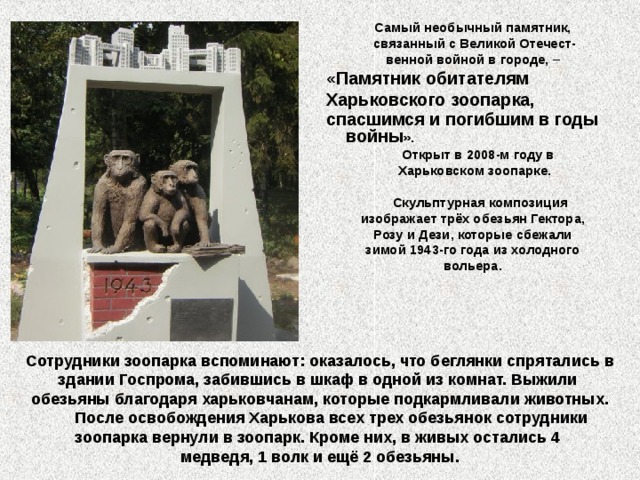 Самый необычный памятник, связанный с Великой Отечест- венной войной в городе, – «Памятник обитателям Харьковского зоопарка, спасшимся и погибшим в годы войны ».  Открыт в 2008-м году в Харьковском зоопарке.   Скульптурная композиция изображает трёх обезьян Гектора, Розу и Дези, которые сбежали зимой 1943-го года из холодного вольера.  Сотрудники зоопарка вспоминают: оказалось, что беглянки спрятались в здании Госпрома, забившись в шкаф в одной из комнат. Выжили обезьяны благодаря харьковчанам, которые подкармливали животных.  После освобождения Харькова всех трех обезьянок сотрудники зоопарка вернули в зоопарк. Кроме них, в живых остались 4 медведя, 1 волк и ещё 2 обезьяны.  