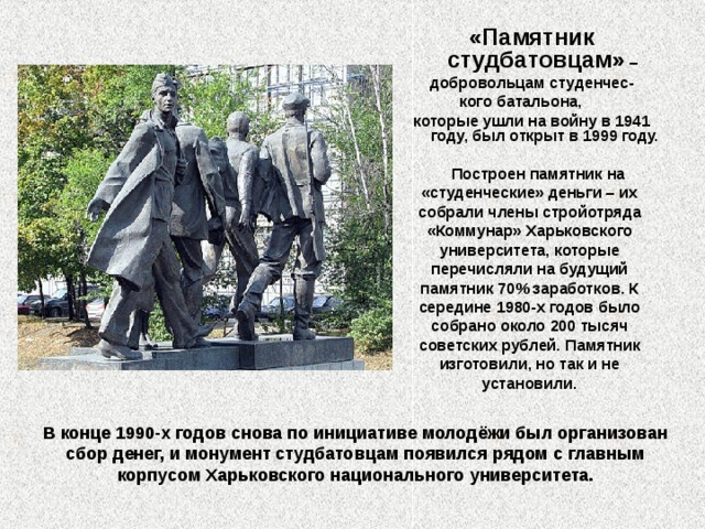 «Памятник студбатовцам» –  добровольцам студенчес- кого батальона, которые ушли на войну в 1941 году, был открыт в 1999 году.   Построен памятник на «студенческие» деньги – их собрали члены стройотряда «Коммунар» Харьковского университета, которые перечисляли на будущий памятник 70% заработков. К середине 1980-х годов было собрано около 200 тысяч советских рублей. Памятник изготовили, но так и не установили.  В конце 1990-х годов снова по инициативе молодёжи был организован сбор денег, и монумент студбатовцам появился рядом с главным корпусом Харьковского национального университета.   