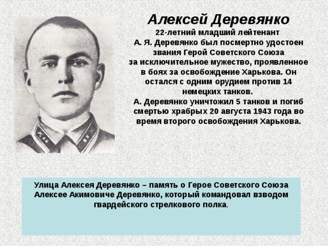 Алексей Деревянко 22-летний младший лейтенант А. Я. Деревянко был посмертно удостоен звания Герой Советского Союза  за исключительное мужество, проявленное в боях за освобождение Харькова. Он остался с одним орудием против 14 немецких танков.  А. Деревянко уничтожил 5 танков и погиб смертью храбрых 20 августа 1943 года во время второго освобождения Харькова.    Улица Алексея Деревянко – память о Герое Советского Союза Алексее Акимовиче Деревянко, который командовал взводом гвардейского стрелкового полка . 