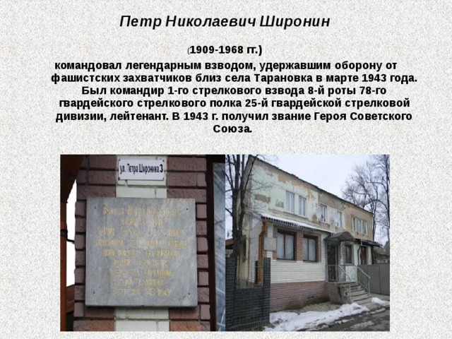 Петр Николаевич Широнин  ( 1909-1968 гг.) командовал легендарным взводом, удержавшим оборону от фашистских захватчиков близ села Тарановка в марте 1943 года. Был командир 1-го стрелкового взвода 8-й роты 78-го гвардейского стрелкового полка 25-й гвардейской стрелковой дивизии, лейтенант. В 1943 г. получил звание Героя Советского Союза. 