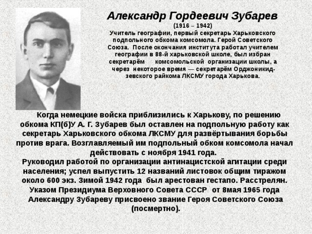 Александр Гордеевич Зубарев   (1916 – 1942)  Учитель географии, первый секретарь Харьковского подпольного обкома комсомола. Герой Советского Союза.  После окончания института работал учителем географии в 88-й харьковской школе, был избран секретарём  комсомольской  организации школы, а через некоторое время — секретарём Орджоникид- зевского райкома ЛКСМУ города Харькова.    Когда немецкие войска приблизились к Харькову, по решению обкома КП(б)У А. Г. Зубарев был оставлен на подпольную работу как секретарь Харьковского обкома ЛКСМУ для развёртывания борьбы против врага. Возглавляемый им подпольный обком комсомола начал действовать с ноября 1941 года. Руководил работой по организации антинацистской агитации среди населения; успел выпустить 12 названий листовок общим тиражом около 600 экз. Зимой 1942 года  был арестован гестапо. Расстрелян. Указом Президиума Верховного Совета СССР  от 8мая 1965 года  Александру Зубареву присвоено звание Героя Советского Союза  (посмертно).  