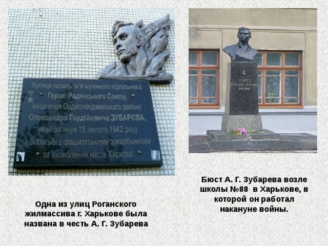 Бюст А. Г. Зубарева возле школы №88  в Харькове, в которой он работал накануне войны.  Одна из улиц Роганского жилмассива г. Харькове была названа в честь А. Г. Зубарева 