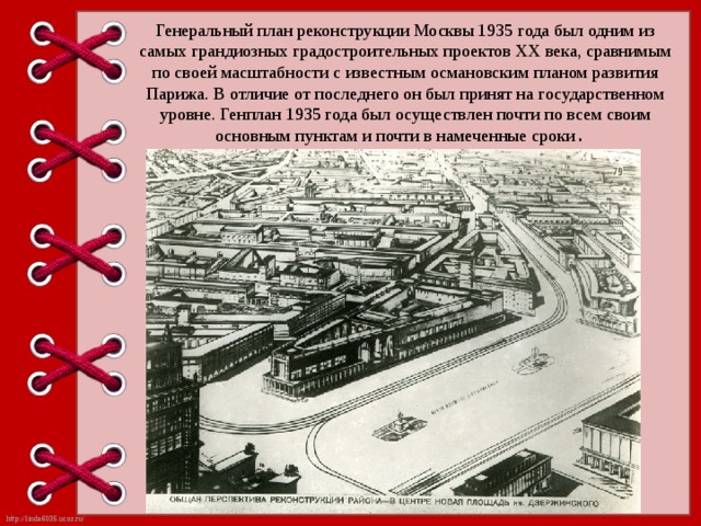 Генеральный план реконструкции Москвы 1935 года был одним из самых грандиозных градостроительных проектов ХХ века, сравнимым по своей масштабности с известным османовским планом развития Парижа. В отличие от последнего он был принят на государственном уровне. Генплан 1935 года был осуществлен почти по всем своим основным пунктам и почти в намеченные сроки . 