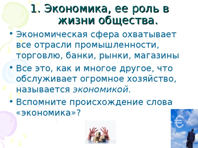 1. Экономика, ее роль в жизни общества. Экономическая сфера охватывает все отрасли промышленности, торговлю, банки, рынки, магазины Все это, как и многое другое, что обслуживает огромное хозяйство, называется экономикой.  Вспомните происхождение слова «экономика»? 