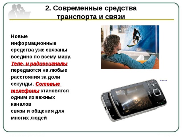 2. Современные средства  транспорта и связи Новые информационные средства уже связаны воедино по всему миру. Теле- и радиосигналы  передаются на любые расстояния за доли секунды. Сотовые телефоны становятся одним из важных каналов связи и общения для многих людей 