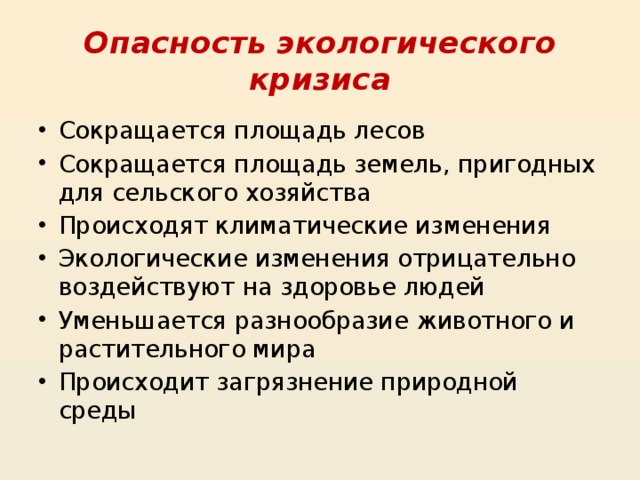 Опасность экологического кризиса Сокращается площадь лесов Сокращается площадь земель, пригодных для сельского хозяйства Происходят климатические изменения Экологические изменения отрицательно воздействуют на здоровье людей Уменьшается разнообразие животного и растительного мира Происходит загрязнение природной среды 