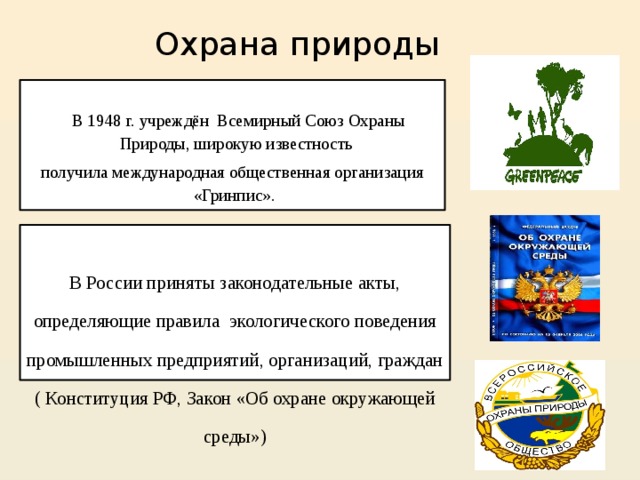  Охрана природы  В 1948 г. учреждён Всемирный Союз Охраны Природы, широкую известность получила международная общественная организация «Гринпис». В России приняты законодательные акты, определяющие правила экологического поведения промышленных предприятий, организаций, граждан ( Конституция РФ, Закон «Об охране окружающей среды») 