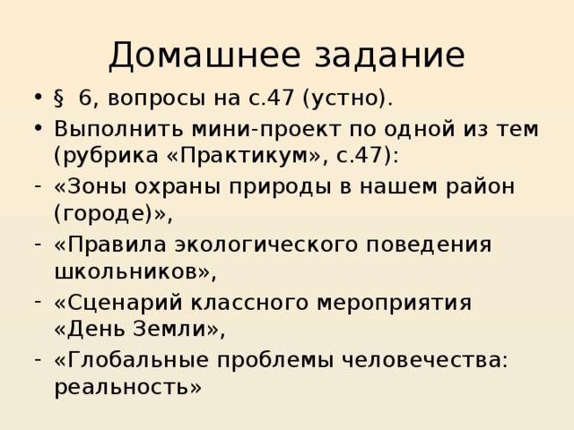 Домашнее задание § 6, вопросы на с.47 (устно). Выполнить мини-проект по одной из тем (рубрика «Практикум», с.47): «Зоны охраны природы в нашем район (городе)», «Правила экологического поведения школьников», «Сценарий классного мероприятия «День Земли», «Глобальные проблемы человечества: реальность» 