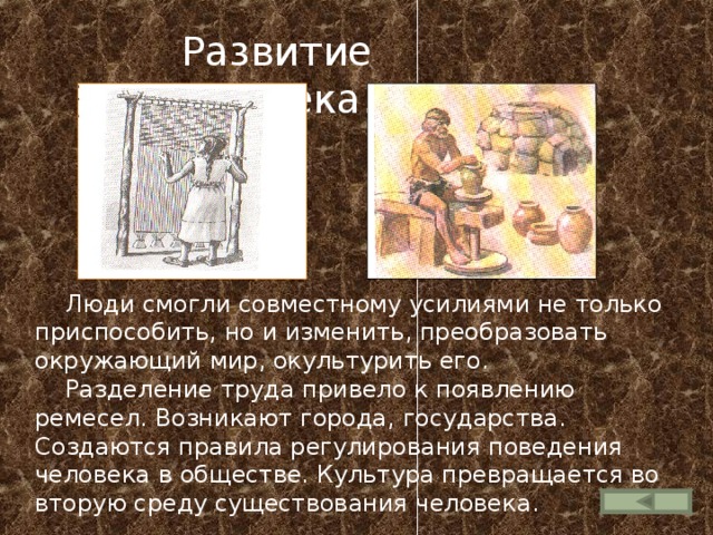  Развитие человека.  Люди смогли совместному усилиями не только приспособить, но и изменить, преобразовать окружающий мир, окультурить его.  Разделение труда привело к появлению ремесел. Возникают города, государства. Создаются правила регулирования поведения человека в обществе. Культура превращается во вторую среду существования человека. 