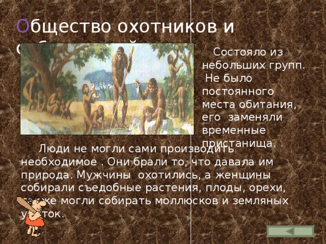 О бщество охотников и собирателей  Состояло из небольших групп. Не было постоянного места обитания, его заменяли временные пристанища.  Люди не могли сами производить необходимое . Они брали то, что давала им природа. Мужчины охотились, а женщины собирали съедобные растения, плоды, орехи, также могли собирать моллюсков и земляных улиток. 