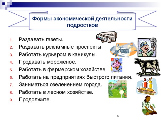   Формы экономической деятельности подростков Раздавать газеты. Раздавать рекламные проспекты. Работать курьером в каникулы. Продавать мороженое. Работать в фермерском хозяйстве. Работать на предприятиях быстрого питания. Заниматься озеленением города. Работать в лесном хозяйстве. Продолжите.  