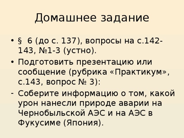 Домашнее задание § 6 (до с. 137), вопросы на с.142-143, №1-3 (устно). Подготовить презентацию или сообщение (рубрика «Практикум», с.143, вопрос № 3): Соберите информацию о том, какой урон нанесли природе аварии на Чернобыльской АЭС и на АЭС в Фукусиме (Япония). 